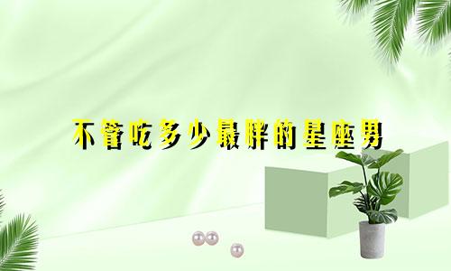不管吃多少最胖的星座男