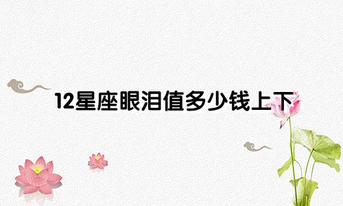 12星座眼泪值多少钱上下