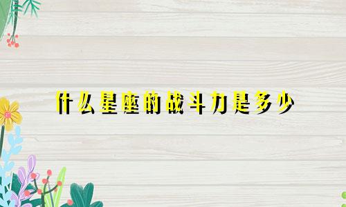 什么星座的战斗力是多少