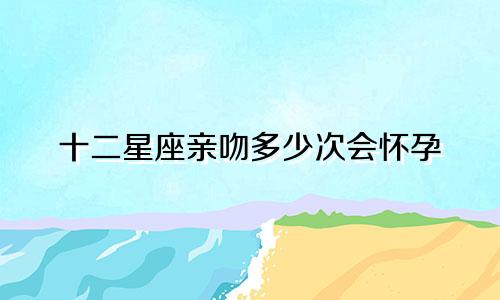 十二星座亲吻多少次会怀孕