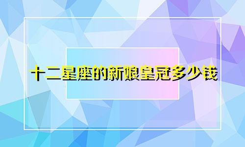 十二星座的新娘皇冠多少钱