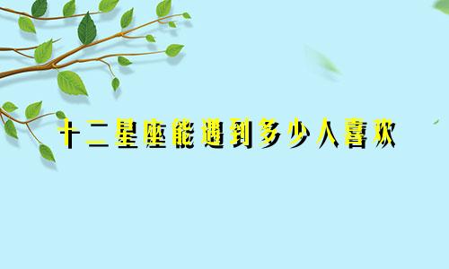 十二星座能遇到多少人喜欢