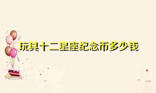 玩具十二星座纪念币多少钱