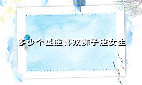 多少个星座喜欢狮子座女生