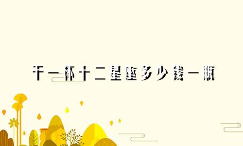 干一杯十二星座多少钱一瓶