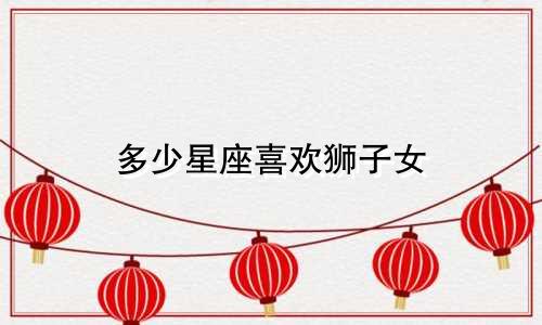 多少星座喜欢狮子女